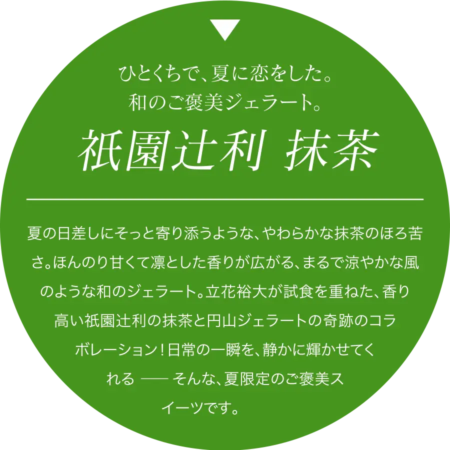 夏の日差しにそっと寄り添うような、やわらかな抹茶のほろ苦さ。ほんのり甘くて凛とした香りが広がる、まるで涼やかな風のような和のジェラート。立花裕大が試食を重ねた、香り高い衹園辻利の抹茶と円山ジェラートの奇跡のコラボレーション!日常の一瞬を、静かに輝かせてくれる ―― そんな、夏限定のご褒美スイーツです。
